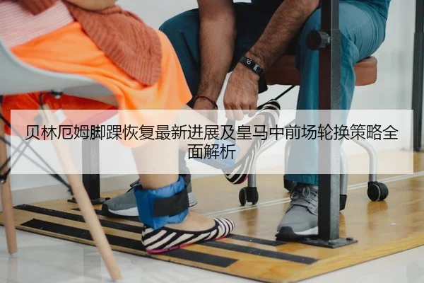 贝林厄姆脚踝恢复最新进展及皇马中前场轮换策略全面解析