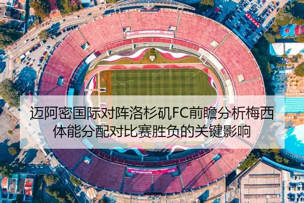 迈阿密国际对阵洛杉矶FC前瞻分析梅西体能分配对比赛胜负的关键影响