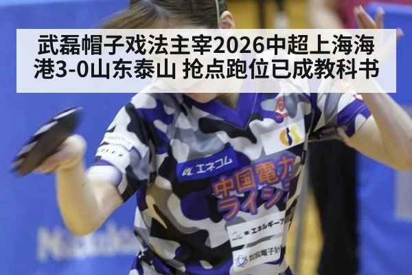 武磊帽子戏法主宰2026中超上海海港3-0山东泰山 抢点跑位已成教科书