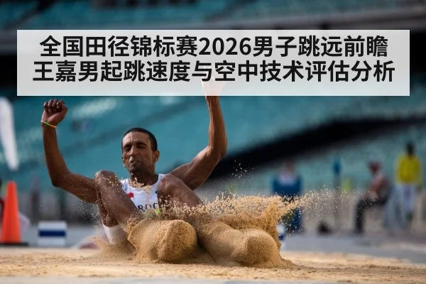 全国田径锦标赛2026男子跳远前瞻 王嘉男起跳速度与空中技术评估分析